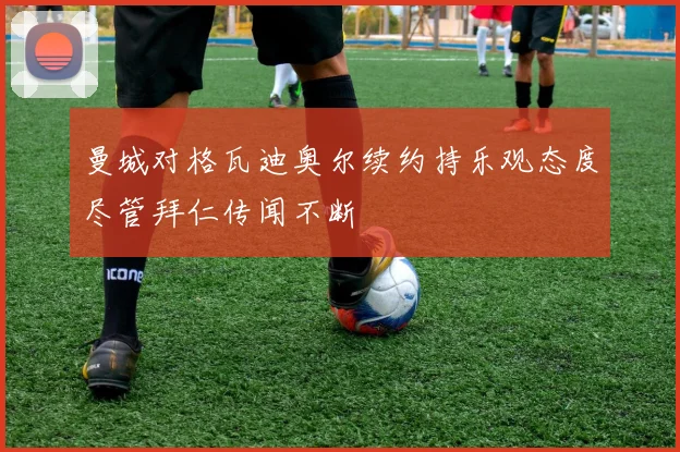 曼城对格瓦迪奥尔续约持乐观态度尽管拜仁传闻不断