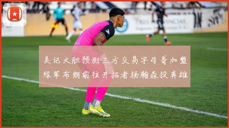 美记大胆预测三方交易字母哥加盟绿军布朗前往开拓者杨瀚森投奔雄鹿