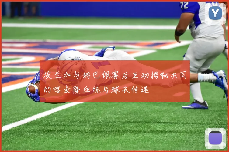 埃兰加与姆巴佩赛后互动揭秘共同的喀麦隆血统与球衣传递
