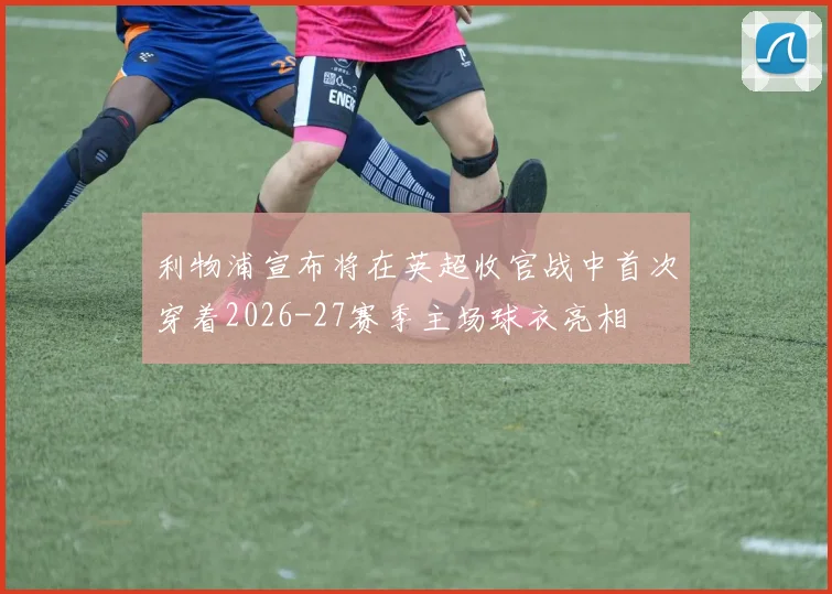 利物浦宣布将在英超收官战中首次穿着2026-27赛季主场球衣亮相