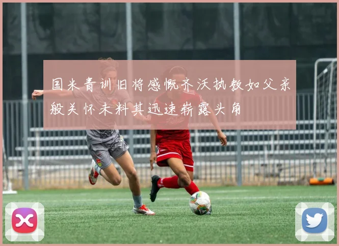 国米青训旧将感慨齐沃执教如父亲般关怀未料其迅速崭露头角