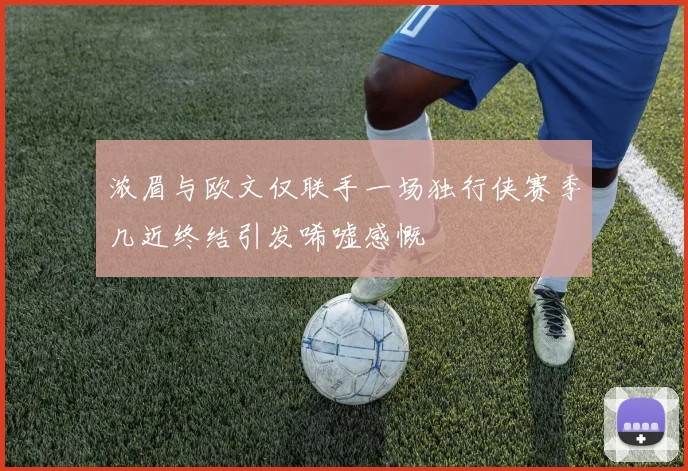 浓眉与欧文仅联手一场独行侠赛季几近终结引发唏嘘感慨