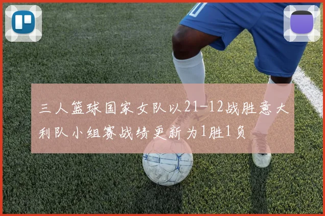 三人篮球国家女队以21-12战胜意大利队小组赛战绩更新为1胜1负
