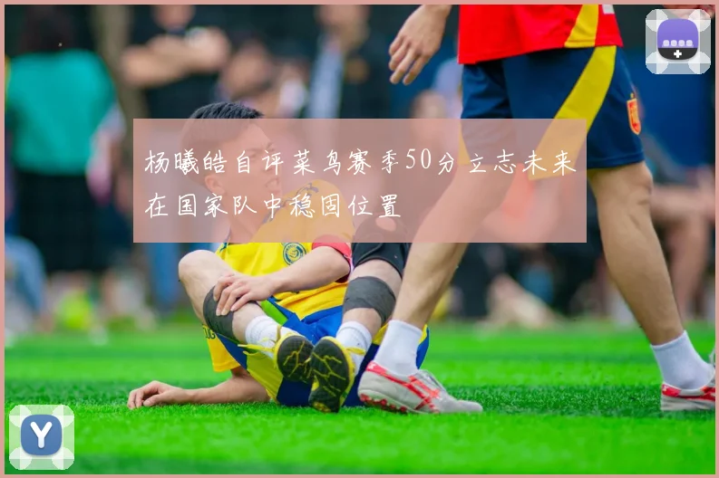 杨曦皓自评菜鸟赛季50分立志未来在国家队中稳固位置