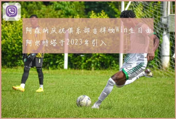 阿森纳庆祝俱乐部吉祥物Win生日由阿尔特塔于2023年引入