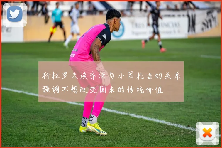 科拉罗夫谈齐沃与小因扎吉的关系强调不想改变国米的传统价值