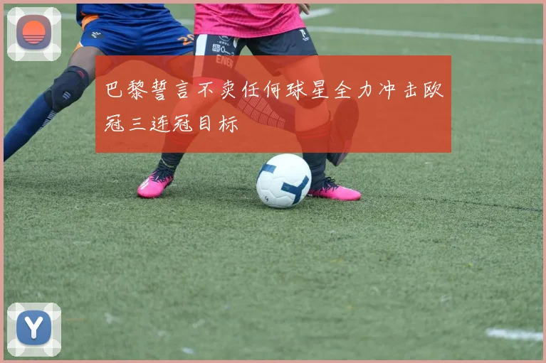 巴黎誓言不卖任何球星全力冲击欧冠三连冠目标