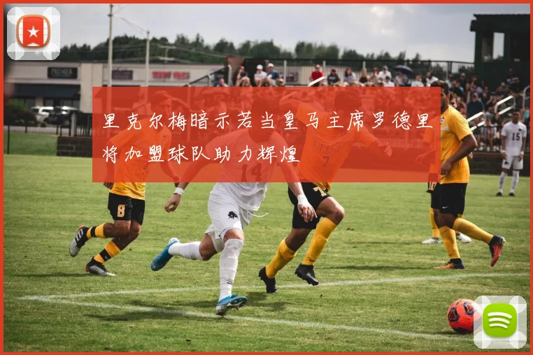 里克尔梅暗示若当皇马主席罗德里将加盟球队助力辉煌