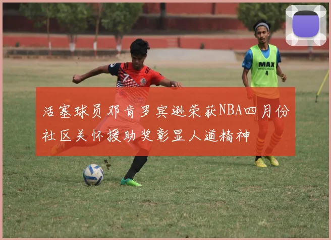 活塞球员邓肯罗宾逊荣获NBA四月份社区关怀援助奖彰显人道精神