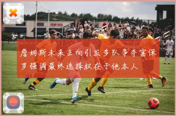詹姆斯未来去向引发多队争夺富保罗强调最终选择权在于他本人