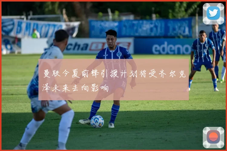 曼联今夏前锋引援计划将受齐尔克泽未来去向影响
