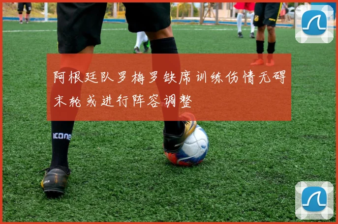 阿根廷队罗梅罗缺席训练伤情无碍末轮或进行阵容调整