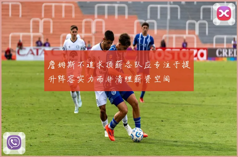 詹姆斯不追求顶薪各队应专注于提升阵容实力而非清理薪资空间