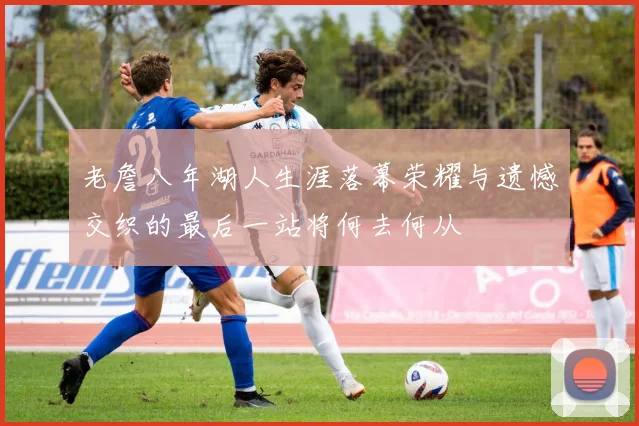 老詹八年湖人生涯落幕荣耀与遗憾交织的最后一站将何去何从