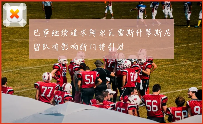 巴萨继续追求阿尔瓦雷斯什琴斯尼留队将影响新门将引进