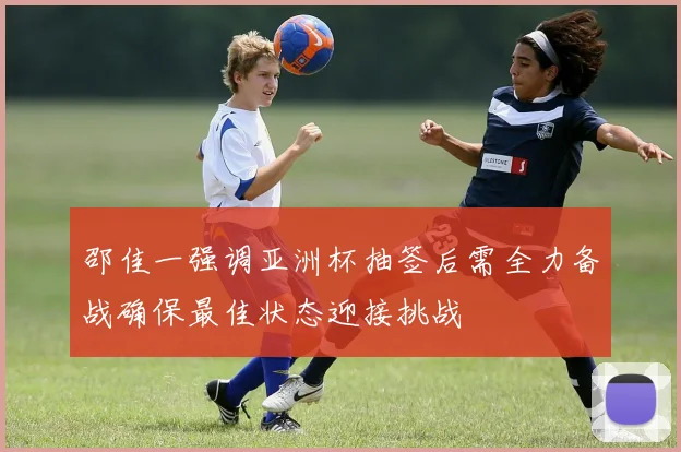 邵佳一强调亚洲杯抽签后需全力备战确保最佳状态迎接挑战