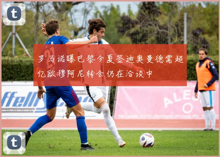 罗马诺曝巴黎今夏签迪奥曼德需超亿欧穆阿尼转会仍在洽谈中