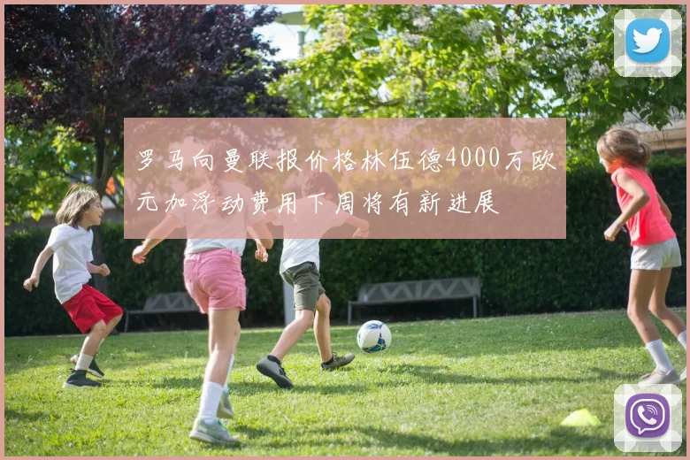 罗马向曼联报价格林伍德4000万欧元加浮动费用下周将有新进展