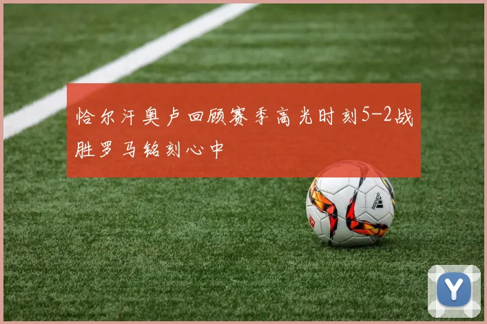 恰尔汗奥卢回顾赛季高光时刻5-2战胜罗马铭刻心中