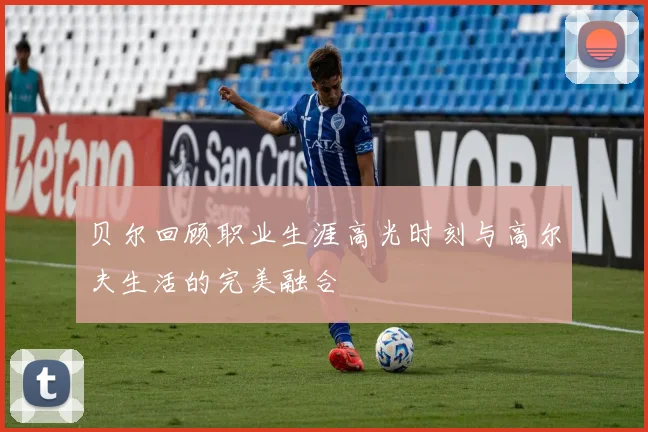 贝尔回顾职业生涯高光时刻与高尔夫生活的完美融合