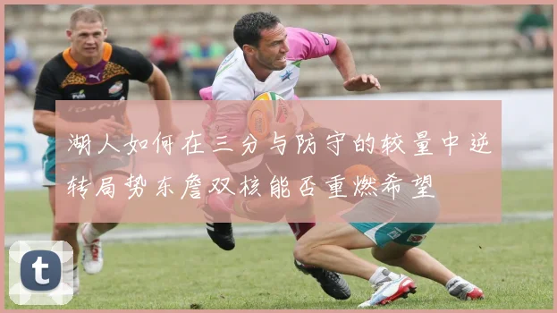 湖人如何在三分与防守的较量中逆转局势东詹双核能否重燃希望