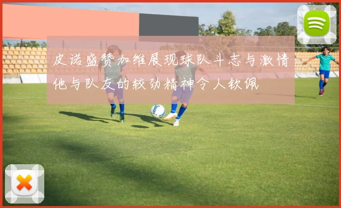 皮诺盛赞加维展现球队斗志与激情他与队友的较劲精神令人钦佩
