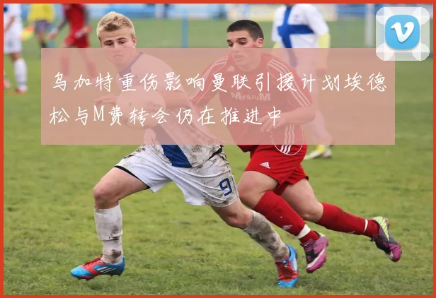 乌加特重伤影响曼联引援计划埃德松与M费转会仍在推进中
