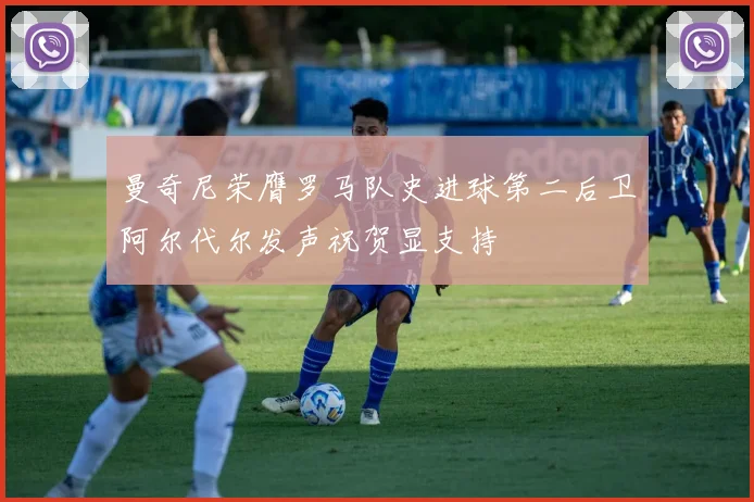 曼奇尼荣膺罗马队史进球第二后卫阿尔代尔发声祝贺显支持