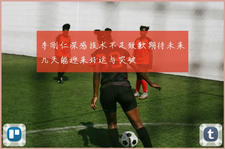 李刚仁深感技术不足致歉期待未来几天能迎来好运与突破